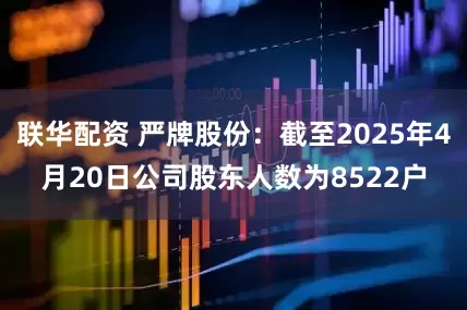 联华配资 严牌股份：截至2025年4月20日公司股东人数为8522户