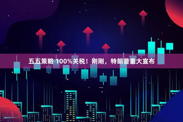 五五策略 100%关税！刚刚，特朗普重大宣布