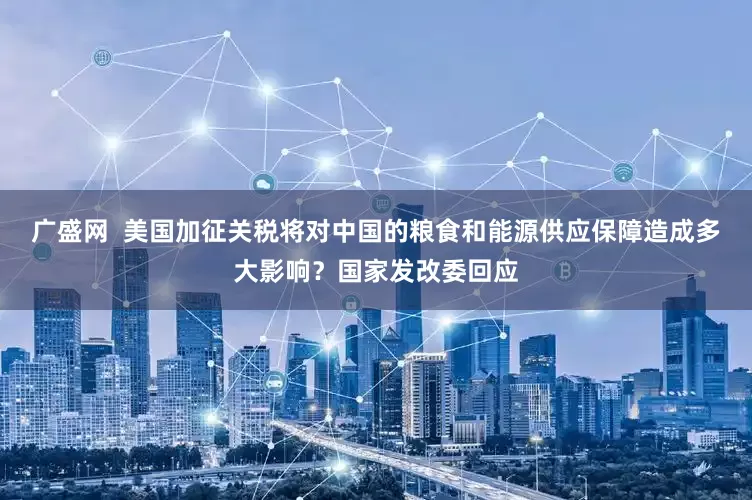 广盛网  美国加征关税将对中国的粮食和能源供应保障造成多大影响？国家发改委回应