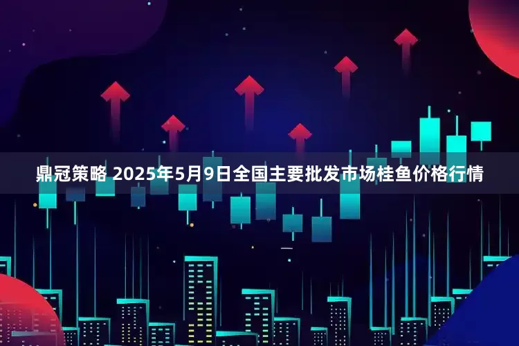 鼎冠策略 2025年5月9日全国主要批发市场桂鱼价格行情