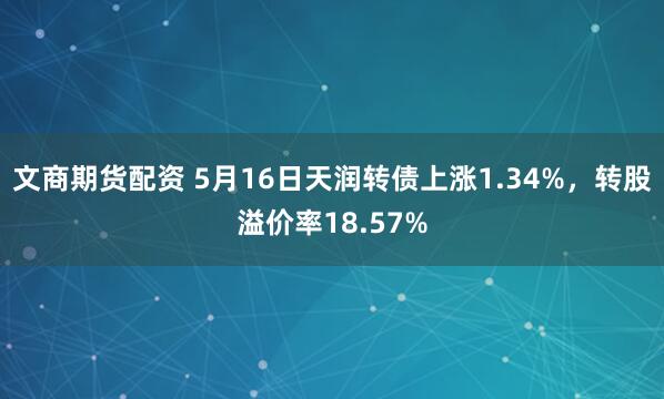 文商期货配资 5月16日天润转债上涨1.34%，转股溢价率18.57%