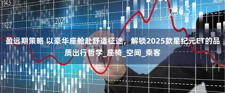 盈远期策略 以豪华座舱赴舒适征途，解锁2025款星纪元ET的品质出行哲学_座椅_空间_乘客