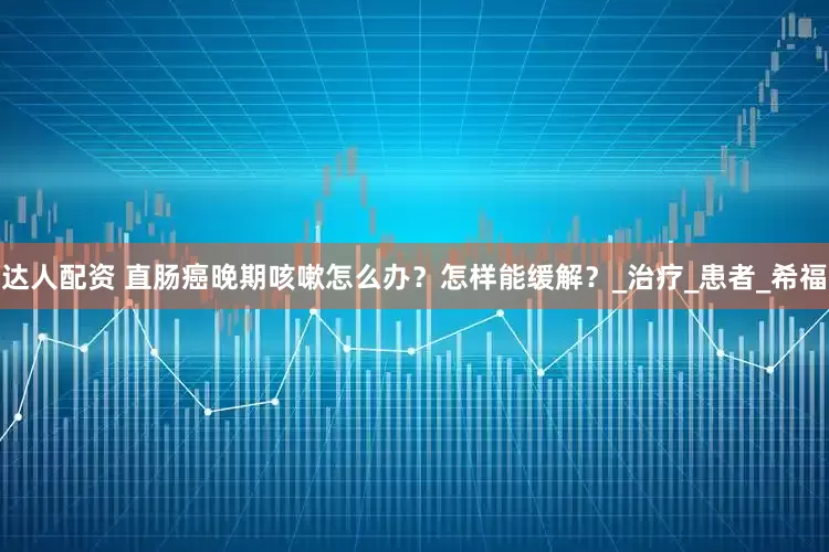 达人配资 直肠癌晚期咳嗽怎么办？怎样能缓解？_治疗_患者_希福