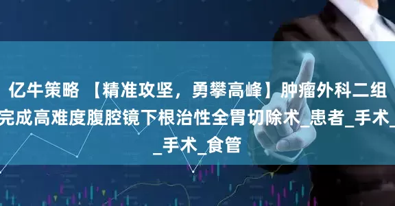 亿牛策略 【精准攻坚，勇攀高峰】肿瘤外科二组成功完成高难度腹腔镜下根治性全胃切除术_患者_手术_食管