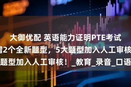 大御优配 英语能力证明PTE考试重磅改革！新增2个全新题型，5大题型加入人工审核！_教育_录音_口语