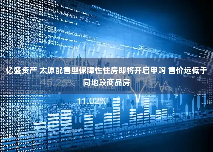 亿盛资产 太原配售型保障性住房即将开启申购 售价远低于同地段商品房