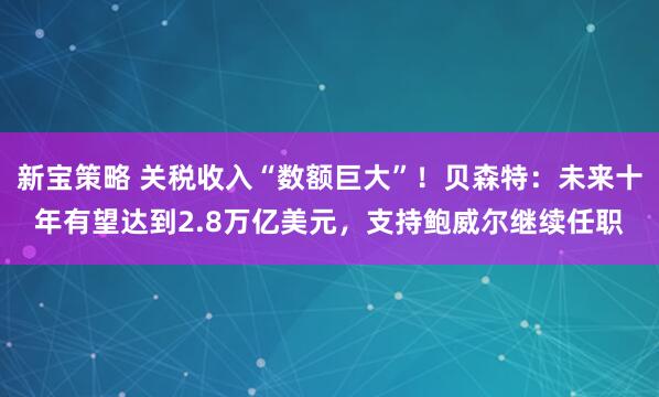 新宝策略 关税收入“数额巨大”！贝森特：未来十年有望达到2.8万亿美元，支持鲍威尔继续任职