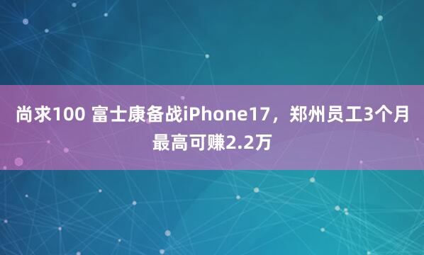尚求100 富士康备战iPhone17，郑州员工3个月最高可赚2.2万