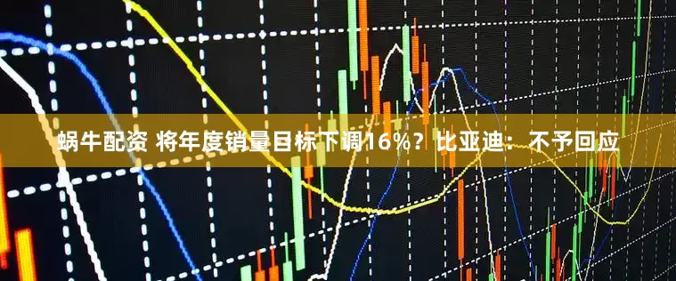 蜗牛配资 将年度销量目标下调16%？比亚迪：不予回应