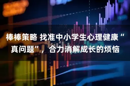 棒棒策略 找准中小学生心理健康“真问题”，合力消解成长的烦恼