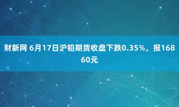 财新网 6月17日沪铅期货收盘下跌0.35%，报16860元