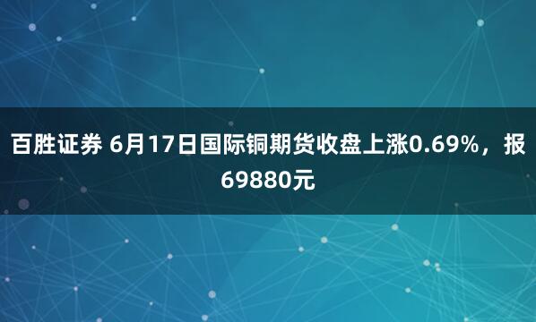 百胜证券 6月17日国际铜期货收盘上涨0.69%，报69880元