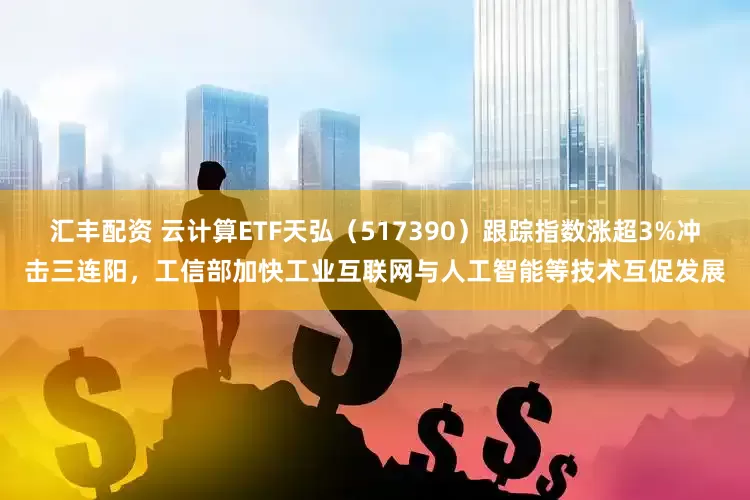 汇丰配资 云计算ETF天弘（517390）跟踪指数涨超3%冲击三连阳，工信部加快工业互联网与人工智能等技术互促发展