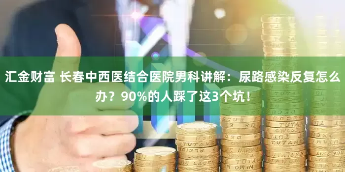 汇金财富 长春中西医结合医院男科讲解：尿路感染反复怎么办？90%的人踩了这3个坑！
